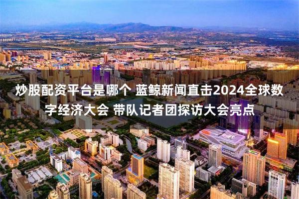 炒股配资平台是哪个 蓝鲸新闻直击2024全球数字经济大会 带队记者团探访大会亮点