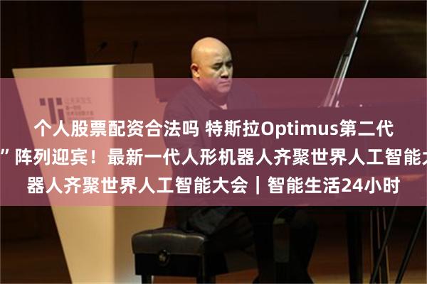 个人股票配资合法吗 特斯拉Optimus第二代会煮鸡蛋，“十八罗汉”阵列迎宾！最新一代人形机器人齐聚世界人工智能大会｜智能生活24小时