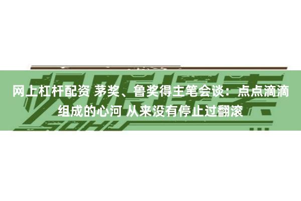 网上杠杆配资 茅奖、鲁奖得主笔会谈：点点滴滴组成的心河 从来没有停止过翻滚