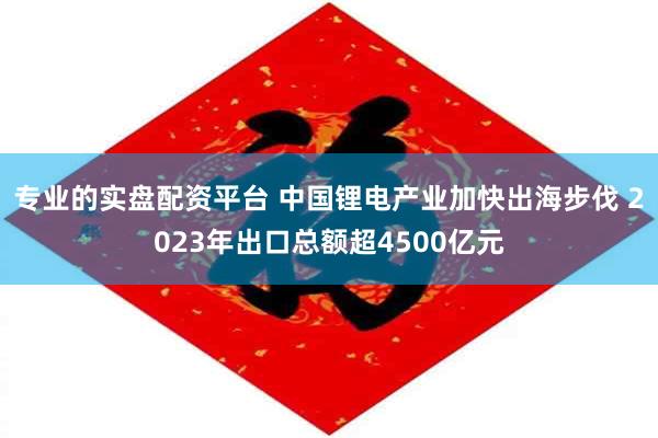 专业的实盘配资平台 中国锂电产业加快出海步伐 2023年出口总额超4500亿元