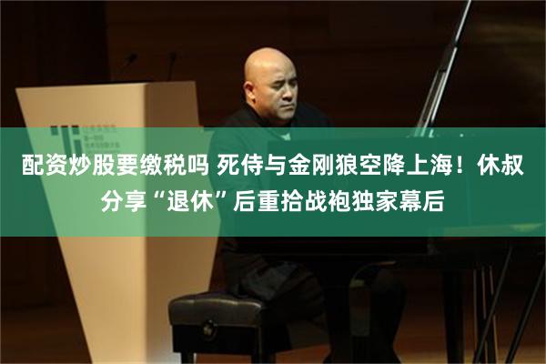 配资炒股要缴税吗 死侍与金刚狼空降上海！休叔分享“退休”后重拾战袍独家幕后