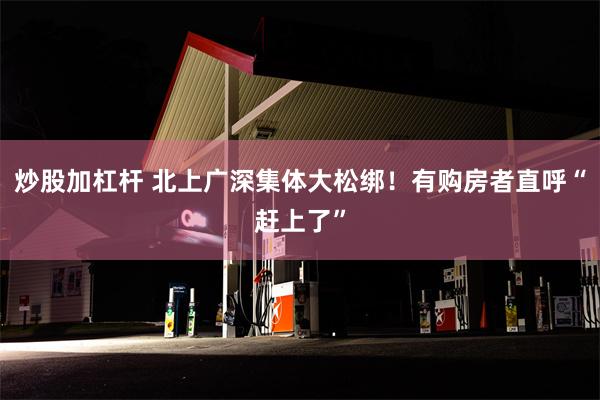 炒股加杠杆 北上广深集体大松绑！有购房者直呼“赶上了”