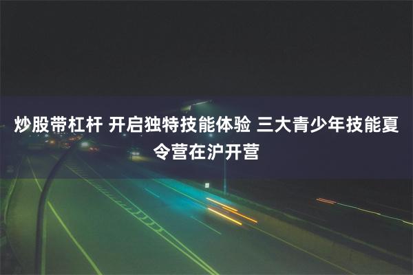 炒股带杠杆 开启独特技能体验 三大青少年技能夏令营在沪开营