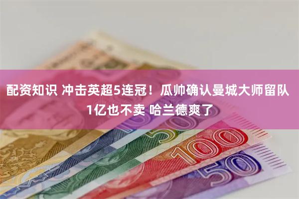 配资知识 冲击英超5连冠！瓜帅确认曼城大师留队 1亿也不卖 哈兰德爽了