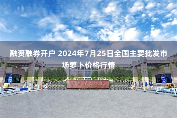 融资融券开户 2024年7月25日全国主要批发市场萝卜价格行情