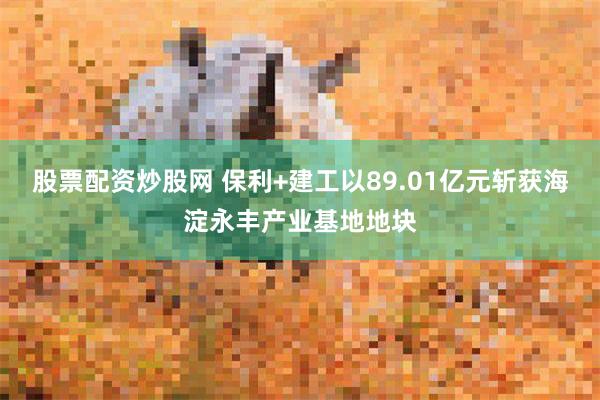 股票配资炒股网 保利+建工以89.01亿元斩获海淀永丰产业基地地块