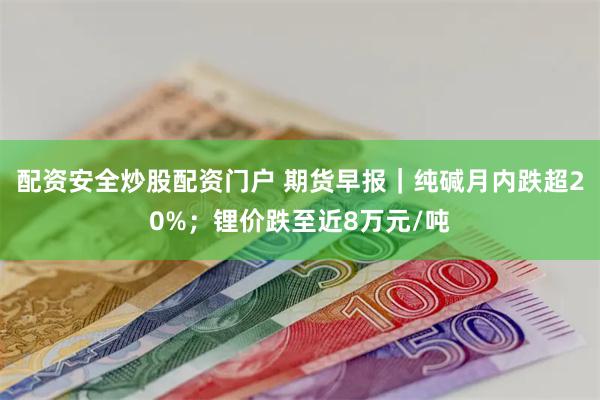 配资安全炒股配资门户 期货早报｜纯碱月内跌超20%；锂价跌至近8万元/吨