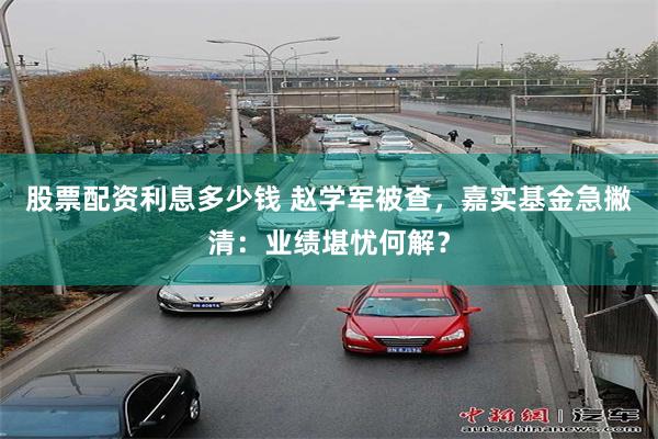 股票配资利息多少钱 赵学军被查，嘉实基金急撇清：业绩堪忧何解？