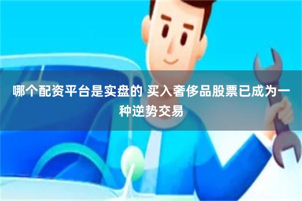 哪个配资平台是实盘的 买入奢侈品股票已成为一种逆势交易