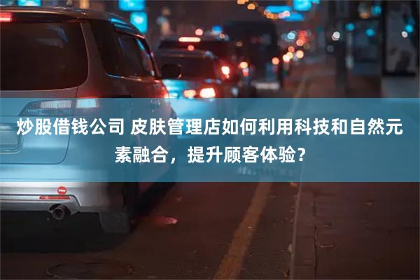 炒股借钱公司 皮肤管理店如何利用科技和自然元素融合，提升顾客体验？