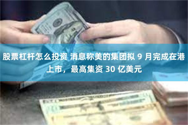 股票杠杆怎么投资 消息称美的集团拟 9 月完成在港上市，最高集资 30 亿美元