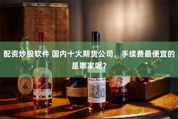 配资炒股软件 国内十大期货公司，手续费最便宜的是哪家呢？