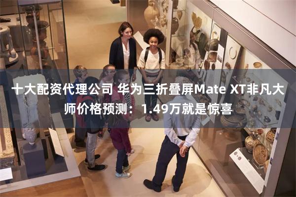 十大配资代理公司 华为三折叠屏Mate XT非凡大师价格预测：1.49万就是惊喜