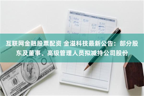 互联网金融股票配资 金溢科技最新公告：部分股东及董事、高级管理人员拟减持公司股份