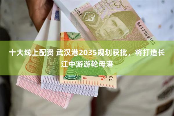 十大线上配资 武汉港2035规划获批，将打造长江中游游轮母港