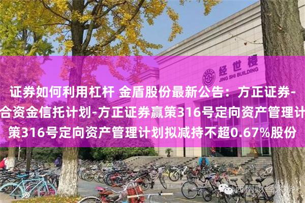 证券如何利用杠杆 金盾股份最新公告：方正证券-西藏信托-浦顺5号集合资金信托计划-方正证券赢策316号定向资产管理计划拟减持不超0.67%股份