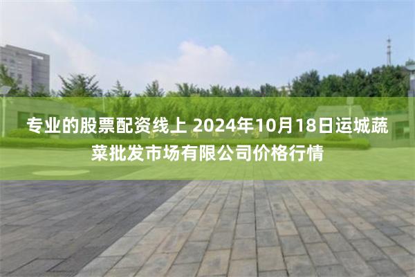 专业的股票配资线上 2024年10月18日运城蔬菜批发市场有限公司价格行情