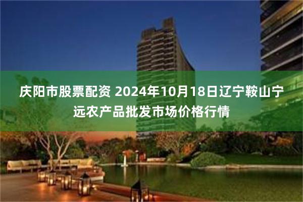 庆阳市股票配资 2024年10月18日辽宁鞍山宁远农产品批发市场价格行情