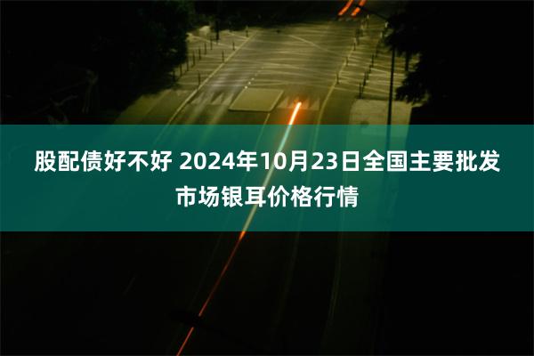 股配债好不好 2024年10月23日全国主要批发市场银耳价格行情