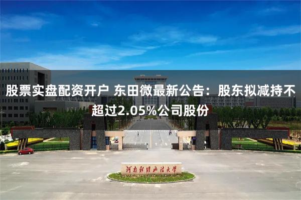 股票实盘配资开户 东田微最新公告：股东拟减持不超过2.05%公司股份