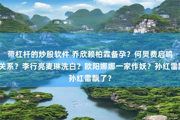 带杠杆的炒股软件 乔欣赖柏霖备孕？何炅费启鸣真实关系？李行亮麦琳洗白？欧阳娜娜一家作妖？孙红雷飘了？