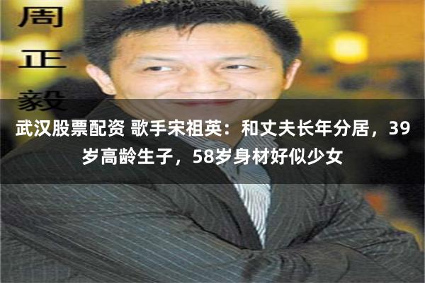 武汉股票配资 歌手宋祖英：和丈夫长年分居，39岁高龄生子，58岁身材好似少女