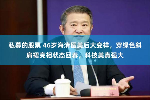 私募的股票 46岁海清医美后大变样，穿绿色斜肩裙亮相状态回春，科技美真强大