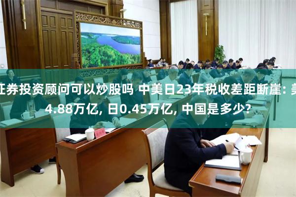 证券投资顾问可以炒股吗 中美日23年税收差距断崖: 美4.88万亿, 日0.45万亿, 中国是多少?