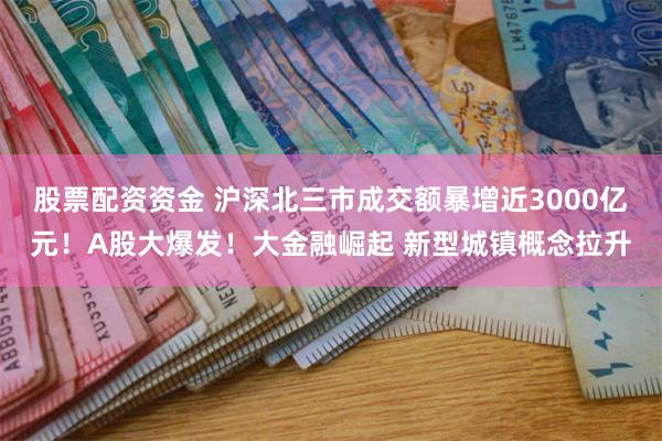 股票配资资金 沪深北三市成交额暴增近3000亿元！A股大爆发！大金融崛起 新型城镇概念拉升