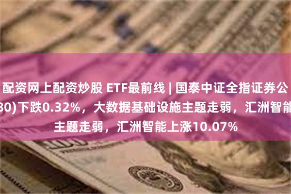 配资网上配资炒股 ETF最前线 | 国泰中证全指证券公司ETF(512880)下跌0.32%，大数据基础设施主题走弱，汇洲智能上涨10.07%