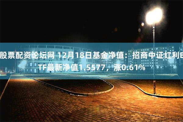 股票配资论坛网 12月18日基金净值：招商中证红利ETF最新净值1.5577，涨0.61%