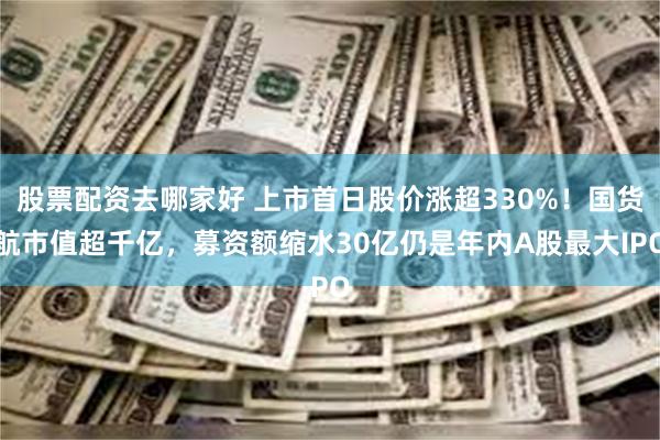 股票配资去哪家好 上市首日股价涨超330%！国货航市值超千亿，募资额缩水30亿仍是年内A股最大IPO