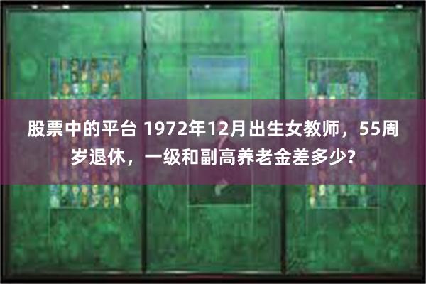 股票中的平台 1972年12月出生女教师，55周岁退休，一级和副高养老金差多少?