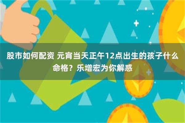 股市如何配资 元宵当天正午12点出生的孩子什么命格？乐增宏为你解惑