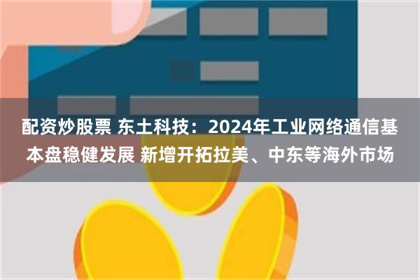 配资炒股票 东土科技：2024年工业网络通信基本盘稳健发展 新增开拓拉美、中东等海外市场