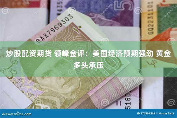 炒股配资期货 领峰金评：美国经济预期强劲 黄金多头承压