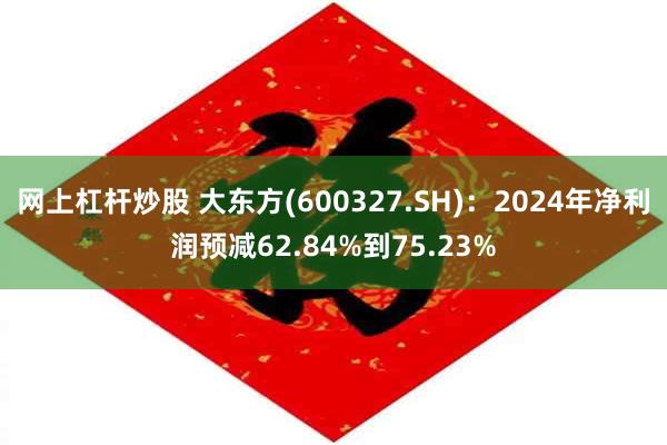 网上杠杆炒股 大东方(600327.SH)：2024年净利润预减62.84%到75.23%