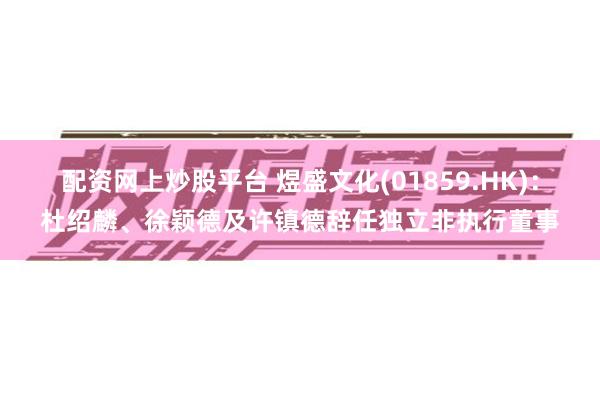 配资网上炒股平台 煜盛文化(01859.HK)：杜绍麟、徐颖德及许镇德辞任独立非执行董事